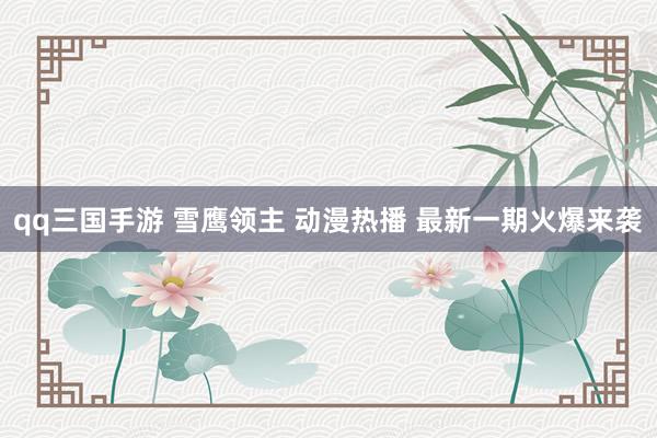 qq三国手游 雪鹰领主 动漫热播 最新一期火爆来袭