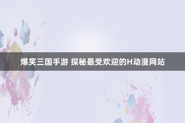 爆笑三国手游 探秘最受欢迎的H动漫网站