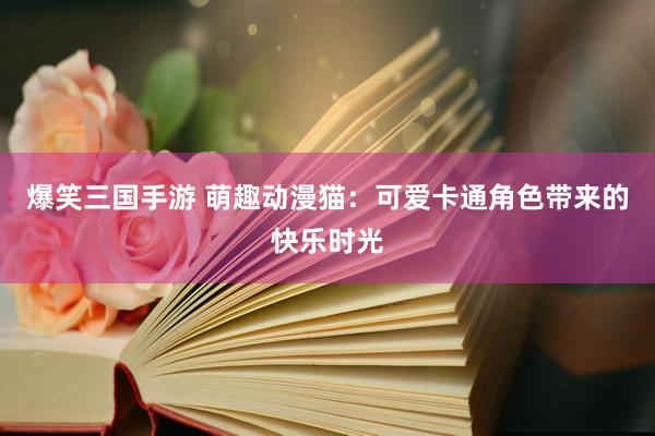 爆笑三国手游 萌趣动漫猫：可爱卡通角色带来的快乐时光