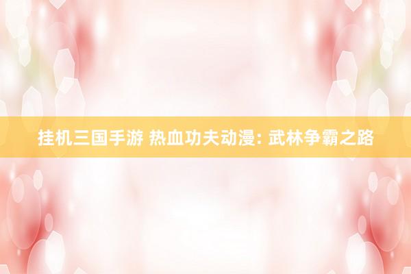 挂机三国手游 热血功夫动漫: 武林争霸之路