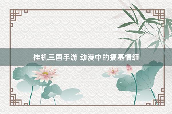 挂机三国手游 动漫中的搞基情缠