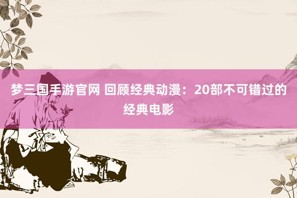 梦三国手游官网 回顾经典动漫：20部不可错过的经典电影