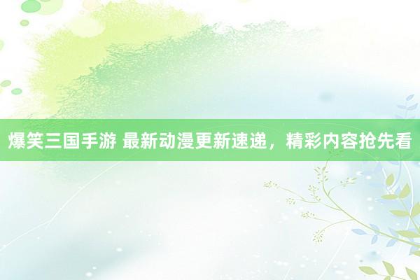 爆笑三国手游 最新动漫更新速递，精彩内容抢先看