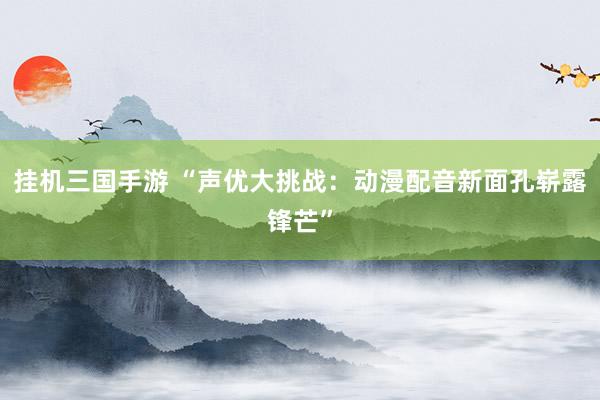 挂机三国手游 “声优大挑战：动漫配音新面孔崭露锋芒”