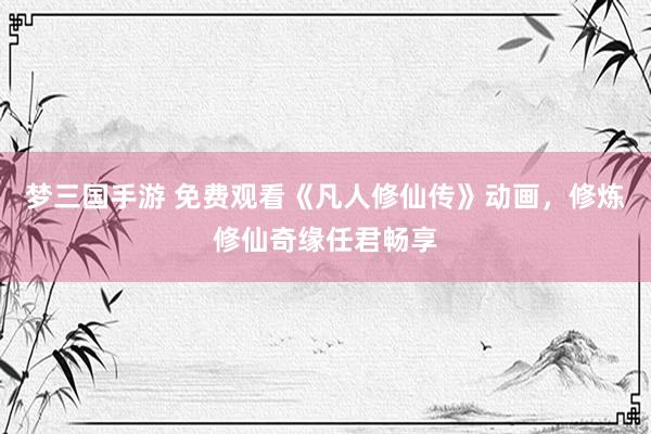 梦三国手游 免费观看《凡人修仙传》动画，修炼修仙奇缘任君畅享