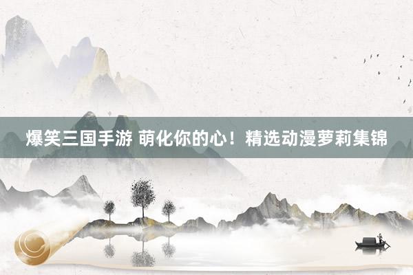 爆笑三国手游 萌化你的心！精选动漫萝莉集锦