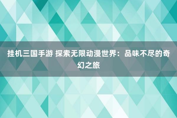 挂机三国手游 探索无限动漫世界：品味不尽的奇幻之旅