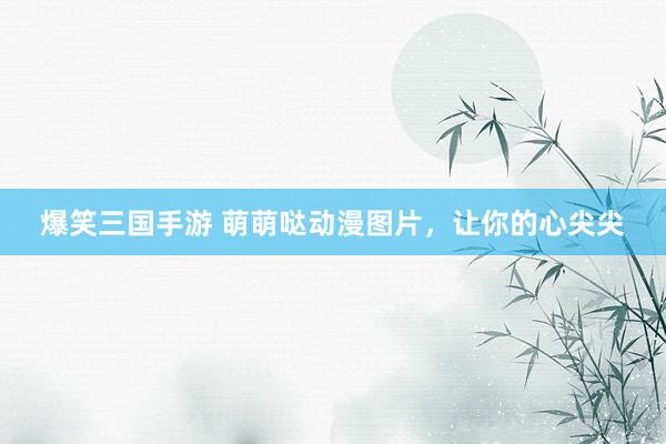 爆笑三国手游 萌萌哒动漫图片，让你的心尖尖