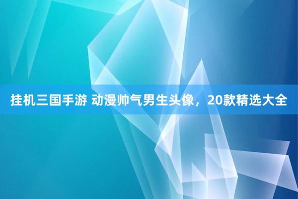挂机三国手游 动漫帅气男生头像，20款精选大全