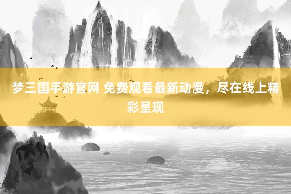 梦三国手游官网 免费观看最新动漫，尽在线上精彩呈现