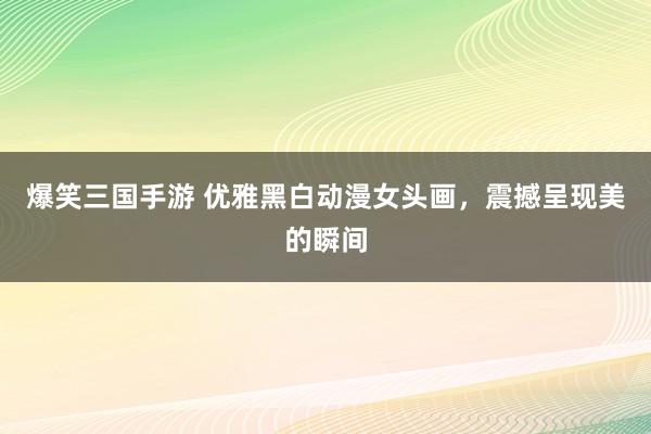 爆笑三国手游 优雅黑白动漫女头画，震撼呈现美的瞬间