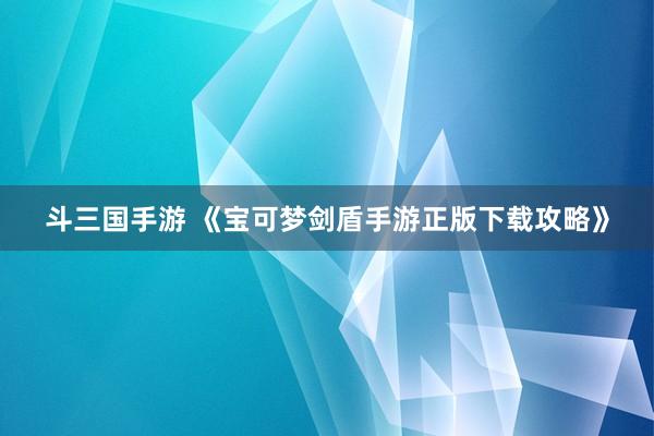斗三国手游 《宝可梦剑盾手游正版下载攻略》
