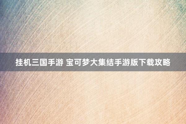 挂机三国手游 宝可梦大集结手游版下载攻略