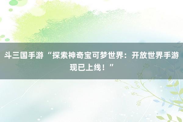 斗三国手游 “探索神奇宝可梦世界：开放世界手游现已上线！”