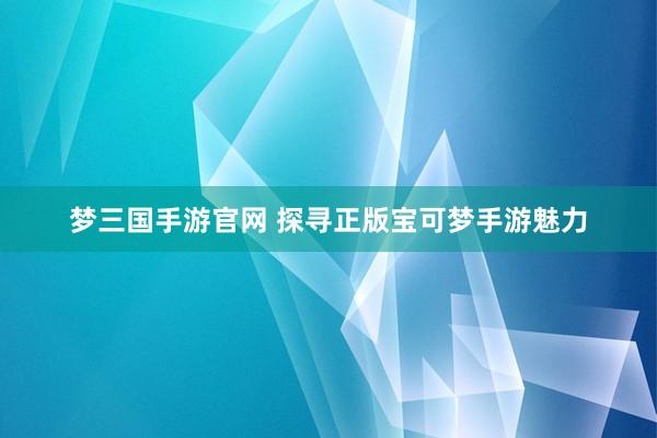 梦三国手游官网 探寻正版宝可梦手游魅力