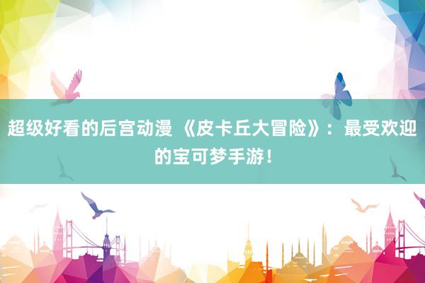 超级好看的后宫动漫 《皮卡丘大冒险》：最受欢迎的宝可梦手游！