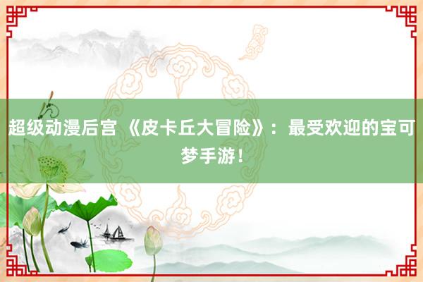 超级动漫后宫 《皮卡丘大冒险》：最受欢迎的宝可梦手游！
