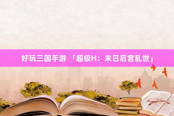 好玩三国手游 「超级H：末日后宫乱世」
