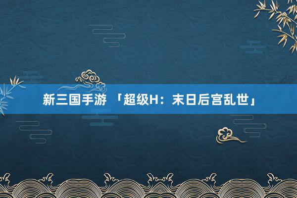 新三国手游 「超级H：末日后宫乱世」