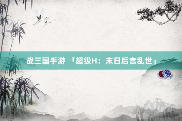 战三国手游 「超级H：末日后宫乱世」