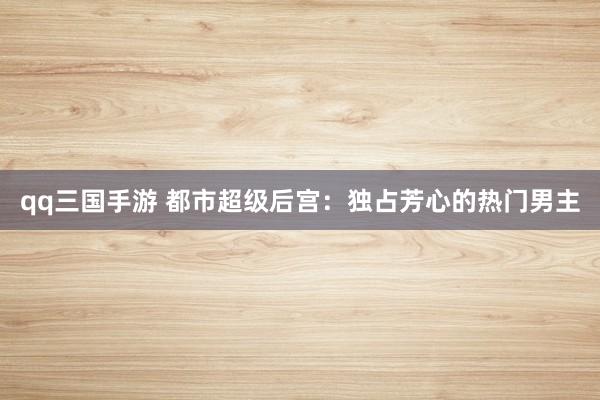 qq三国手游 都市超级后宫：独占芳心的热门男主
