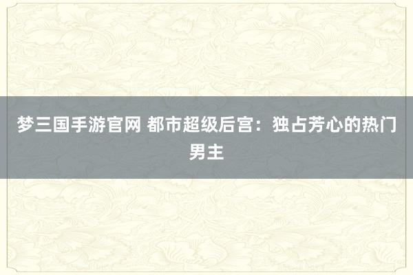 梦三国手游官网 都市超级后宫：独占芳心的热门男主