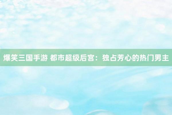 爆笑三国手游 都市超级后宫：独占芳心的热门男主