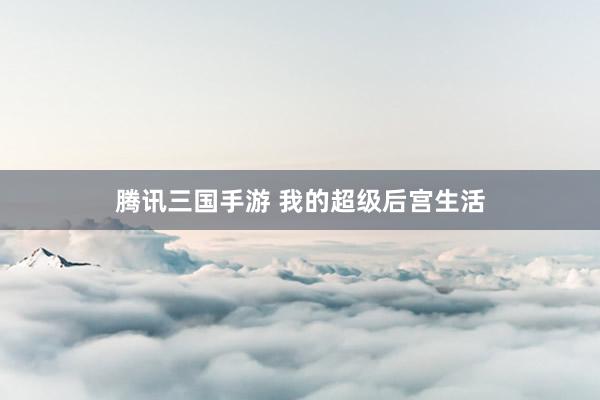 腾讯三国手游 我的超级后宫生活