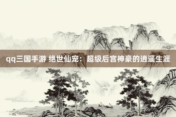 qq三国手游 绝世仙宠：超级后宫神豪的逍遥生涯