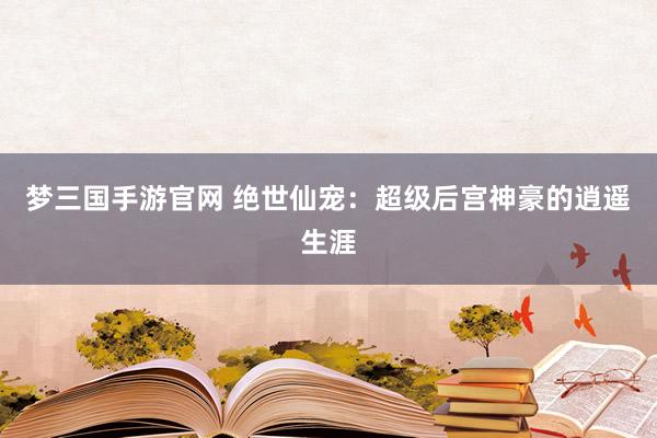 梦三国手游官网 绝世仙宠：超级后宫神豪的逍遥生涯