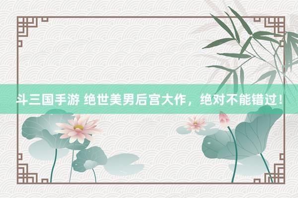 斗三国手游 绝世美男后宫大作，绝对不能错过！