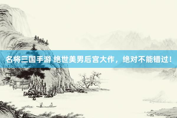 名将三国手游 绝世美男后宫大作，绝对不能错过！