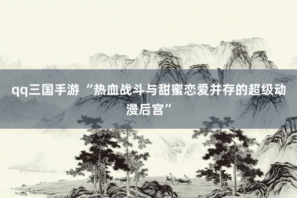 qq三国手游 “热血战斗与甜蜜恋爱并存的超级动漫后宫”