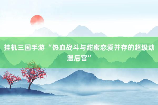 挂机三国手游 “热血战斗与甜蜜恋爱并存的超级动漫后宫”