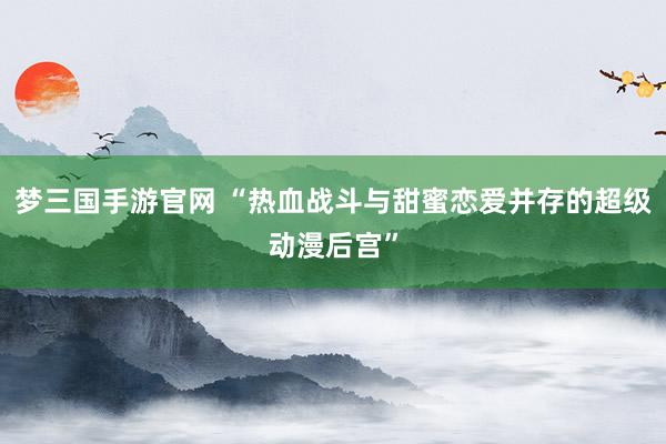 梦三国手游官网 “热血战斗与甜蜜恋爱并存的超级动漫后宫”