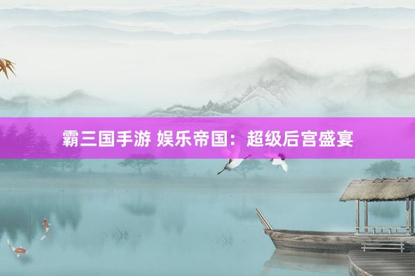 霸三国手游 娱乐帝国：超级后宫盛宴