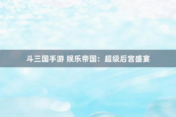 斗三国手游 娱乐帝国：超级后宫盛宴
