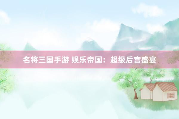名将三国手游 娱乐帝国：超级后宫盛宴