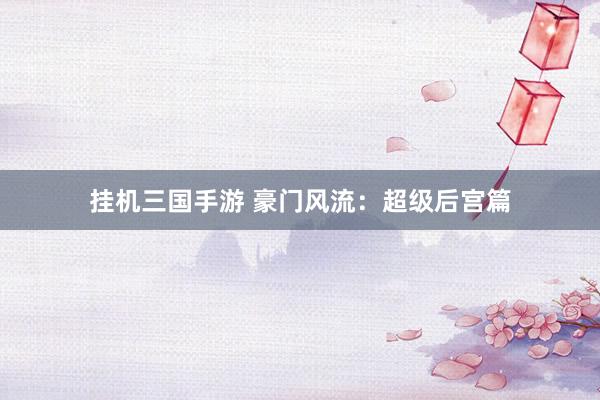 挂机三国手游 豪门风流：超级后宫篇