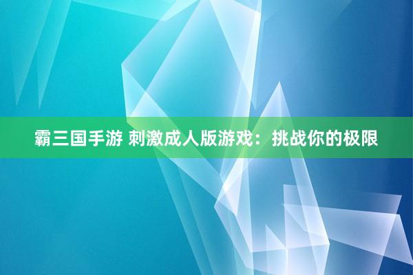 霸三国手游 刺激成人版游戏：挑战你的极限