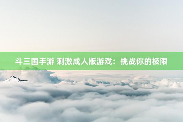 斗三国手游 刺激成人版游戏：挑战你的极限