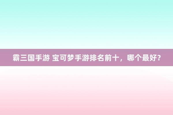 霸三国手游 宝可梦手游排名前十，哪个最好？