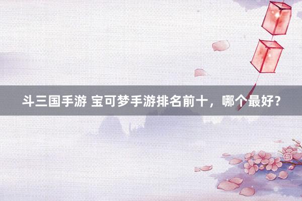 斗三国手游 宝可梦手游排名前十，哪个最好？