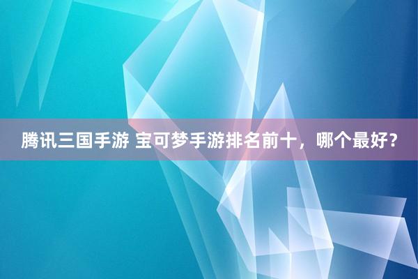 腾讯三国手游 宝可梦手游排名前十，哪个最好？