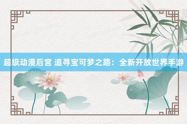 超级动漫后宫 追寻宝可梦之路：全新开放世界手游
