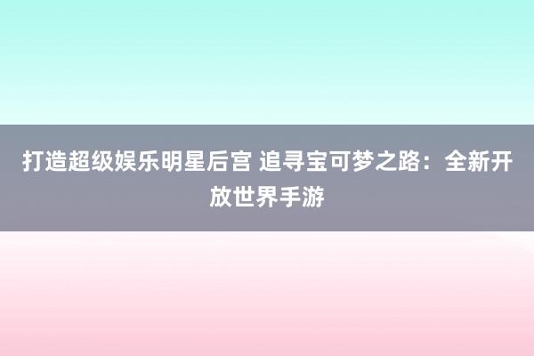 打造超级娱乐明星后宫 追寻宝可梦之路：全新开放世界手游