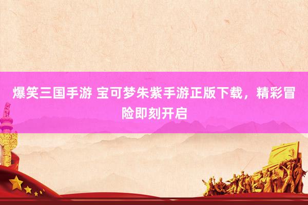 爆笑三国手游 宝可梦朱紫手游正版下载，精彩冒险即刻开启