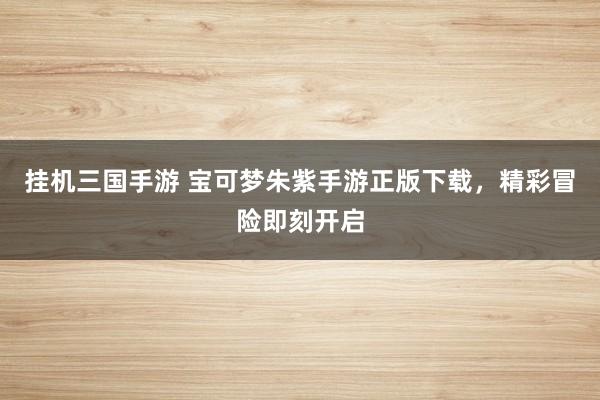 挂机三国手游 宝可梦朱紫手游正版下载，精彩冒险即刻开启