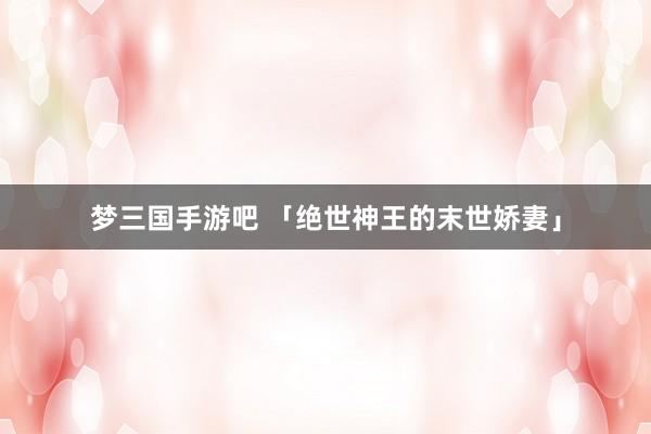 梦三国手游吧 「绝世神王的末世娇妻」