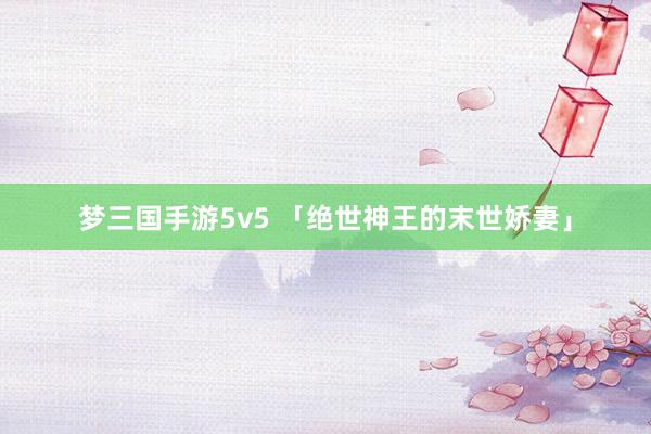 梦三国手游5v5 「绝世神王的末世娇妻」